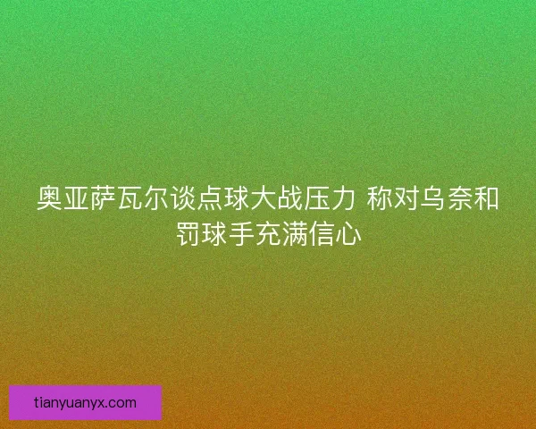 奥亚萨瓦尔谈点球大战压力 称对乌奈和罚球手充满信心