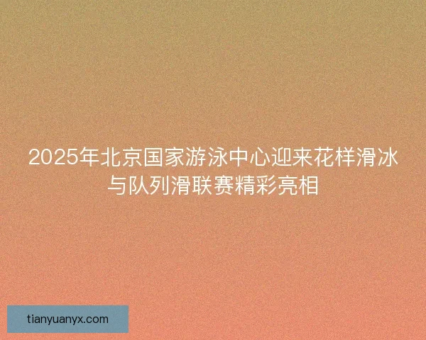 2025年北京国家游泳中心迎来花样滑冰与队列滑联赛精彩亮相