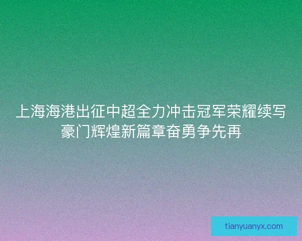 上海海港出征中超全力冲击冠军荣耀续写豪门辉煌新篇章奋勇争先再