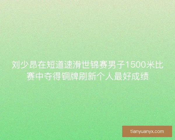 刘少昂在短道速滑世锦赛男子1500米比赛中夺得铜牌刷新个人最好成绩