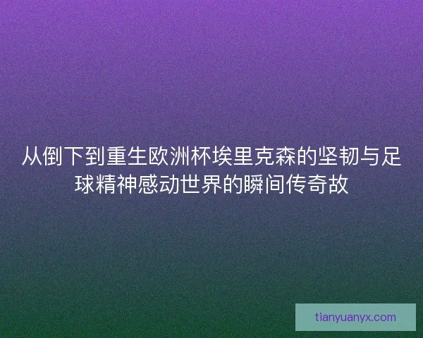 从倒下到重生欧洲杯埃里克森的坚韧与足球精神感动世界的瞬间传奇故