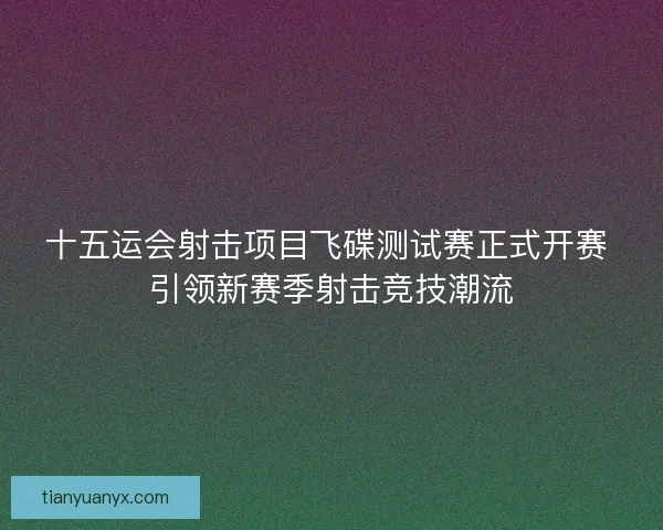 十五运会射击项目飞碟测试赛正式开赛 引领新赛季射击竞技潮流
