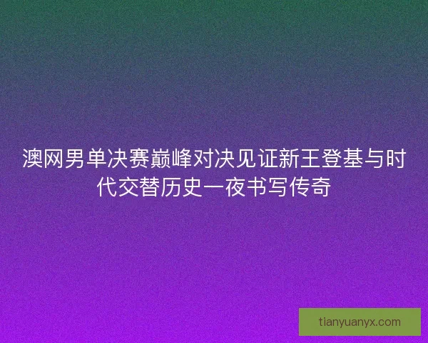 澳网男单决赛巅峰对决见证新王登基与时代交替历史一夜书写传奇