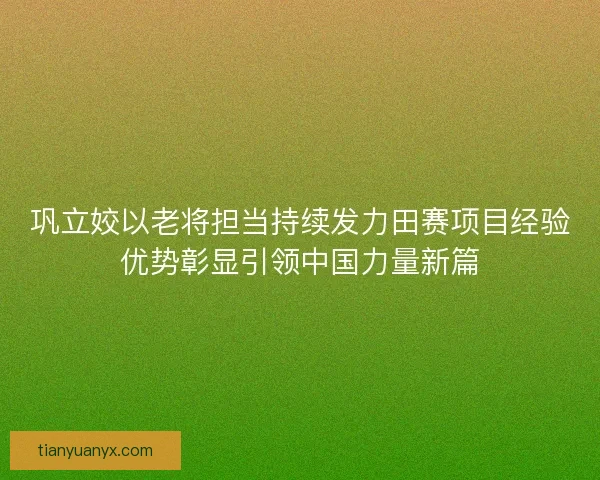 巩立姣以老将担当持续发力田赛项目经验优势彰显引领中国力量新篇